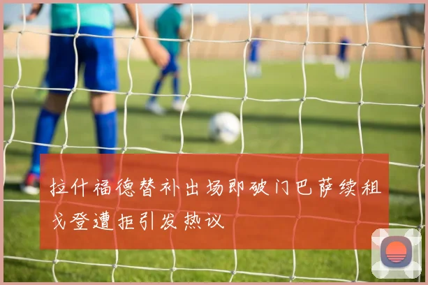 拉什福德替补出场即破门巴萨续租戈登遭拒引发热议