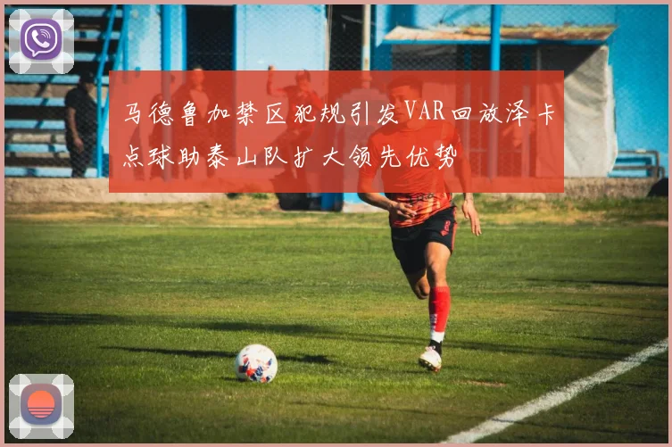 马德鲁加禁区犯规引发VAR回放泽卡点球助泰山队扩大领先优势