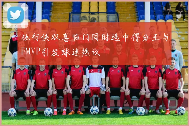 独行侠双喜临门同时选中得分王与FMVP引发球迷热议