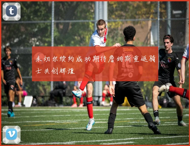 米切尔续约成功期待詹姆斯重返骑士共创辉煌