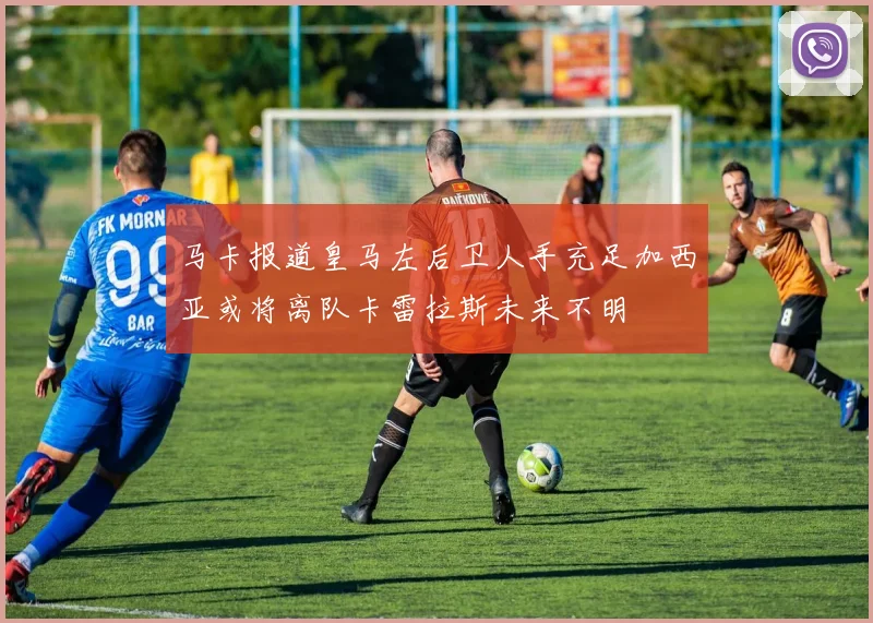马卡报道皇马左后卫人手充足加西亚或将离队卡雷拉斯未来不明