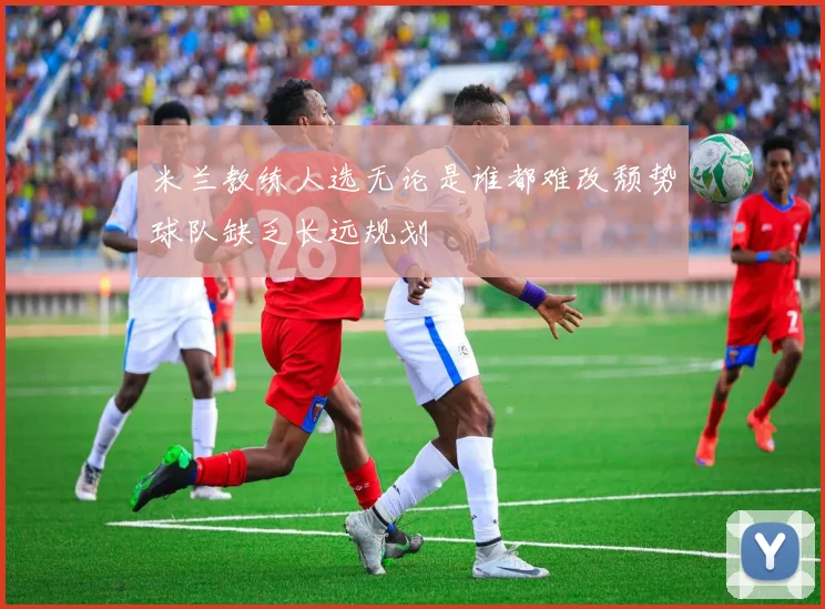 米兰教练人选无论是谁都难改颓势球队缺乏长远规划