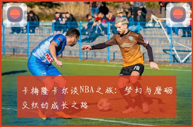 卡梅隆卡尔谈NBA之旅：梦幻与磨砺交织的成长之路