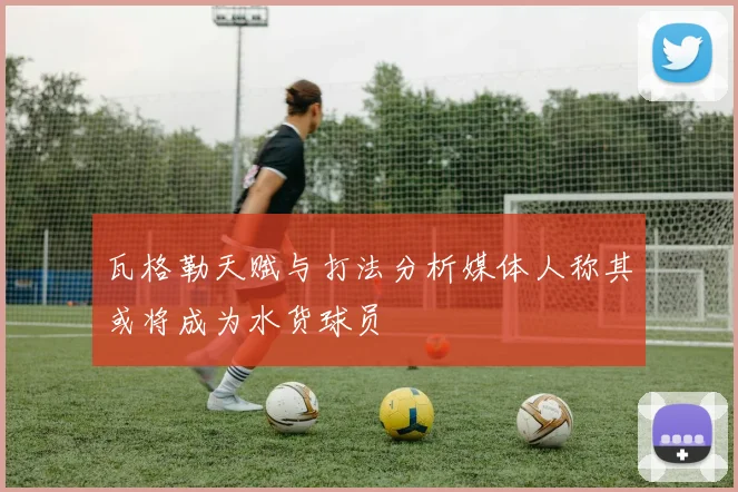 瓦格勒天赋与打法分析媒体人称其或将成为水货球员