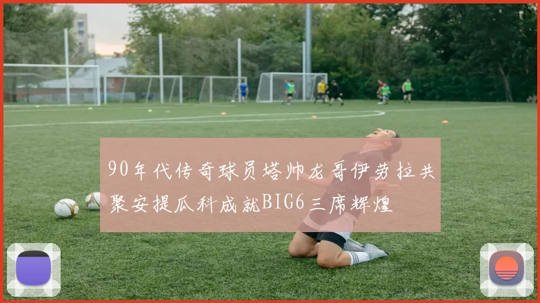 90年代传奇球员塔帅龙哥伊劳拉共聚安提瓜科成就BIG6三席辉煌