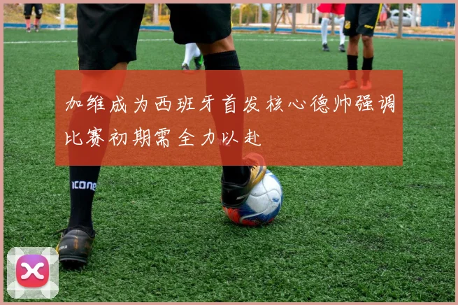 加维成为西班牙首发核心德帅强调比赛初期需全力以赴