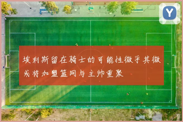 埃利斯留在骑士的可能性微乎其微或将加盟篮网与主帅重聚