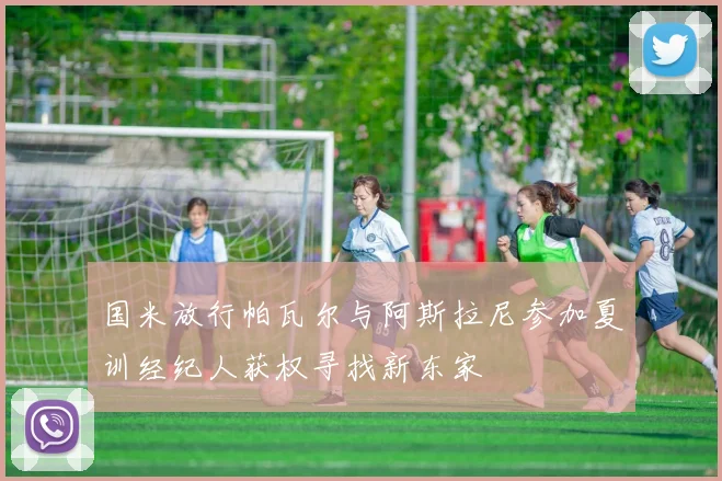 国米放行帕瓦尔与阿斯拉尼参加夏训经纪人获权寻找新东家