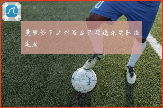 曼联签下达尔洛后巴延德尔离队成定局