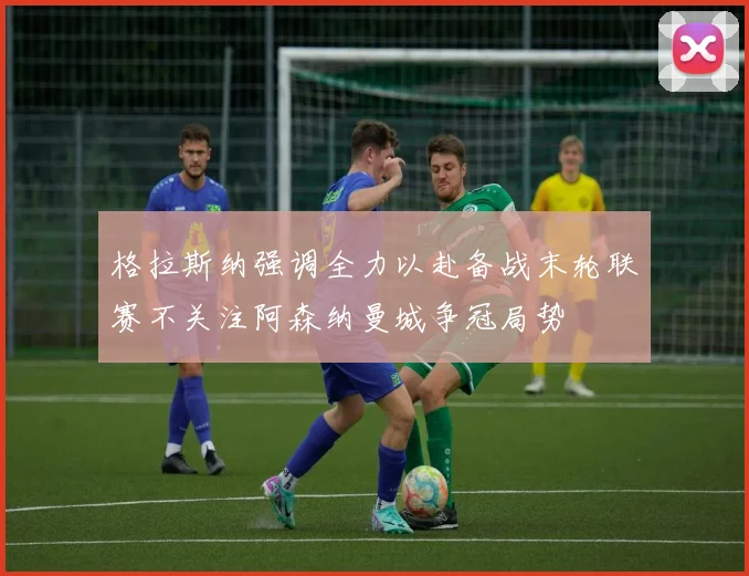 格拉斯纳强调全力以赴备战末轮联赛不关注阿森纳曼城争冠局势