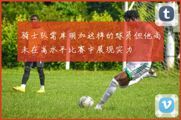 骑士队需库明加这样的球员但他尚未在高水平比赛中展现实力