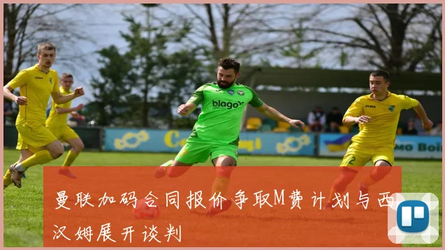曼联加码合同报价争取M费计划与西汉姆展开谈判