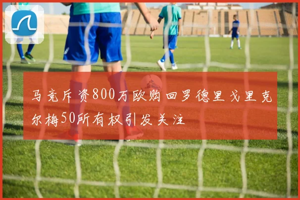 马竞斥资800万欧购回罗德里戈里克尔梅50所有权引发关注