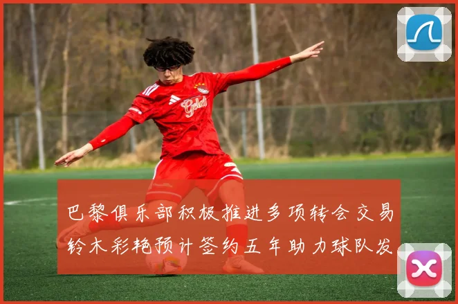 巴黎俱乐部积极推进多项转会交易铃木彩艳预计签约五年助力球队发展
