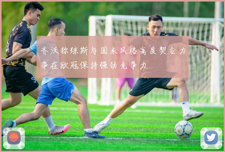 齐沃称琼斯与国米风格高度契合力争在欧冠保持强劲竞争力
