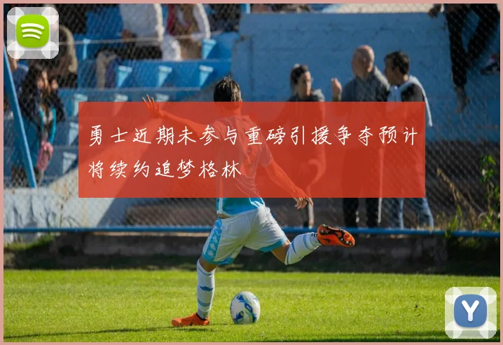勇士近期未参与重磅引援争夺预计将续约追梦格林