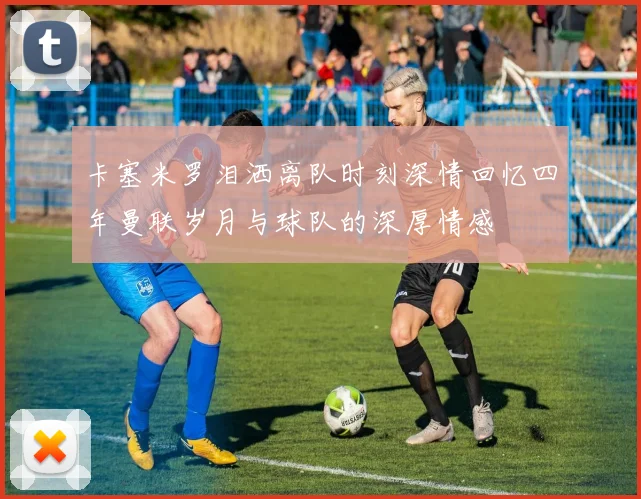 卡塞米罗泪洒离队时刻深情回忆四年曼联岁月与球队的深厚情感