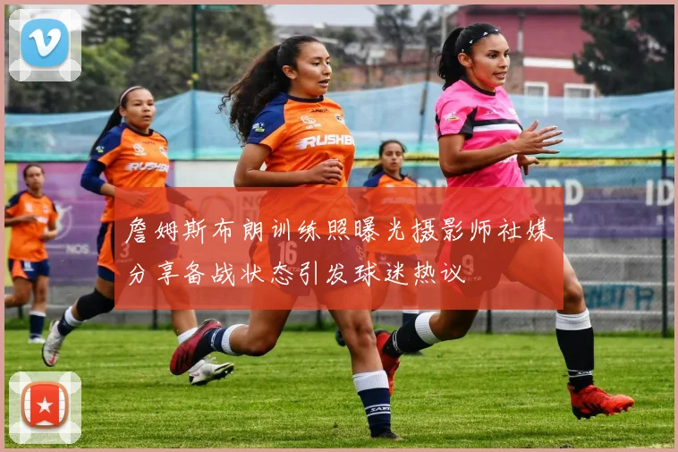 詹姆斯布朗训练照曝光摄影师社媒分享备战状态引发球迷热议