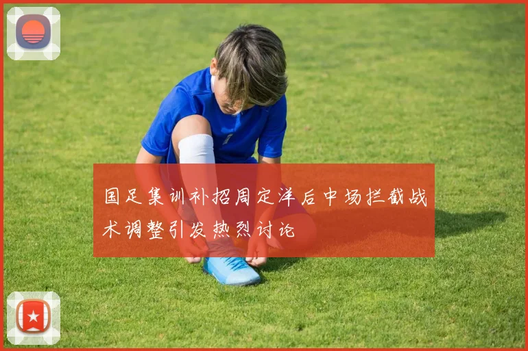 国足集训补招周定洋后中场拦截战术调整引发热烈讨论